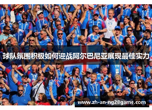 球队氛围积极如何迎战阿尔巴尼亚展现最佳实力 球队氛围积极如何迎战阿尔巴尼亚展现最佳实力