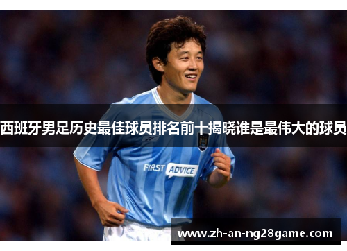 西班牙男足历史最佳球员排名前十揭晓谁是最伟大的球员 西班牙男足历史最佳球员排名前十揭晓谁是最伟大的球员