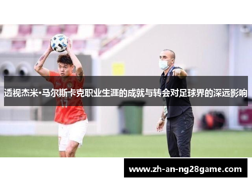 透视杰米·马尔斯卡克职业生涯的成就与转会对足球界的深远影响 透视杰米·马尔斯卡克职业生涯的成就与转会对足球界的深远影响