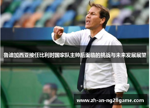 鲁迪加西亚接任比利时国家队主帅后面临的挑战与未来发展展望 鲁迪加西亚接任比利时国家队主帅后面临的挑战与未来发展展望