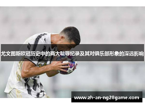 尤文图斯欧冠历史中的两大耻辱纪录及其对俱乐部形象的深远影响