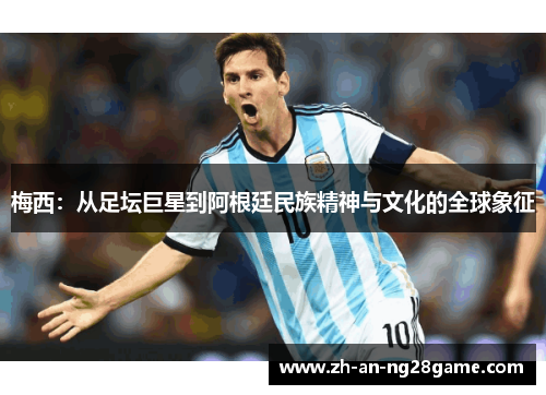 梅西:从足坛巨星到阿根廷民族精神与文化的全球象征 梅西:从足坛巨星到阿根廷民族精神与文化的全球象征