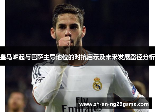 皇马崛起与巴萨主导地位的对抗启示及未来发展路径分析 皇马崛起与巴萨主导地位的对抗启示及未来发展路径分析