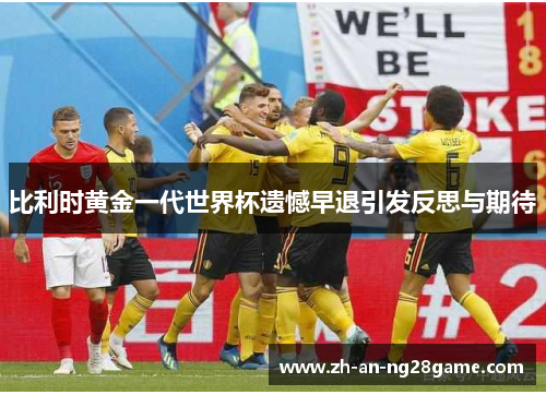 比利时黄金一代世界杯遗憾早退引发反思与期待 比利时黄金一代世界杯遗憾早退引发反思与期待