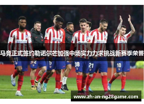马竞正式签约勒诺尔芒加强中场实力力求挑战新赛季荣誉 马竞正式签约勒诺尔芒加强中场实力力求挑战新赛季荣誉