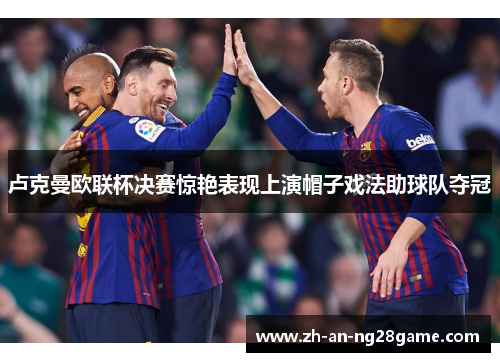 卢克曼欧联杯决赛惊艳表现上演帽子戏法助球队夺冠 卢克曼欧联杯决赛惊艳表现上演帽子戏法助球队夺冠