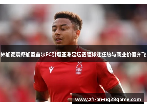 林加德震撼加盟首尔FC引爆亚洲足坛话题球迷狂热与商业价值齐飞